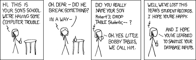 A 4 panel comic, in the first panel a person is shown answering the phone, hearing that their son's school has some computer trouble. In panel 2 they apologises asking if their child broke something. In panel 3, the unseen person on the other end of the phone call asks if they really named their son Robert'); Drop table students;--? They respond saying 'oh yes. little bobby tables we call him.' In the 4th panel the caller says 'well we have lost this years student records, I hope you're happy.' They respond 'And I hope you've learned to sanitize your database inputs'.